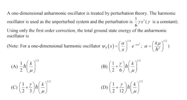 A one-dimensional anharmonic oscillator is treated by perturbation theory. The harmonic
oscillator is used as the unperturbed system and the perturbation is yx'(7 is a constant).
Using only the first order correction, the total ground state energy of the anharmonic
oscillator is
1/4
(Note: For a one-dimensional harmonic oscillator w, (x) =|
ku
a =
1/2
k
(B)
h
1/2
(C)
(D)
