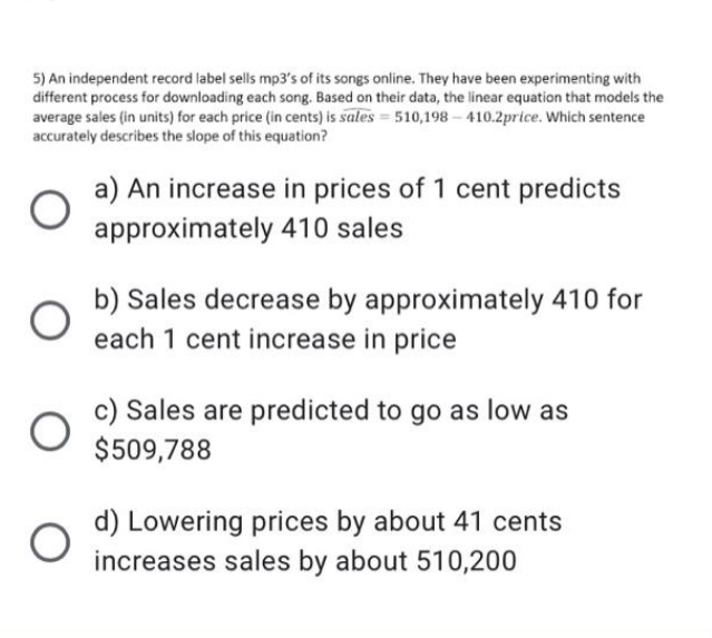 5) An independent record label sells mp3's of its songs online. They have been experimenting with
different process for downloading each song. Based on their data, the linear equation that models the
average sales (in units) for each price (in cents) is sales = 510,198 – 410.2price. Which sentence
accurately describes the slope of this equation?
a) An increase in prices of 1 cent predicts
approximately 410 sales
b) Sales decrease by approximately 410 for
each 1 cent increase in price
c) Sales are predicted to go as low as
$509,788
d) Lowering prices by about 41 cents
increases sales by about 510,200
