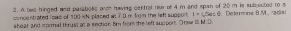 2. A two hinged and parabolic arch having central rise of 4 m and span of 20 m is subjected to a
concentrated load of 100 kN placed at 7.0 m from the left support. I 1,Sec 0. Determine B.M., radial
shear and nomal thrust at a section 8m from the left support. Draw B.M.D.
