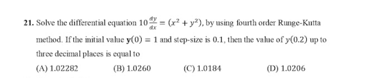 21. Solve the differential equation 10 = (x² + y?), by using fourth order Runge-Kutta
method. If the initial value y(0) = 1 and step-size is 0.1, then the value of y(0.2) up to
three decimal places is equal to
(A) 1.02282
(B) 1.0260
(C) 1.0184
(D) 1.0206
