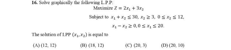 16. Solve graphically the following L.P.P:
Maximize Z = 2x, + 3x2
Subject to x1 + x2 < 30, x2 2 3, 0 < x2 < 12,
X1 - x2 2 0,0 < x1 < 20.
The sohution of LPP (x1, X2) is equal to
(A) (12, 12)
(В) (18, 12)
(С) (20, 3)
(D) (20, 10)
