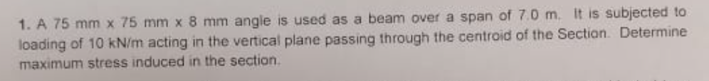 1. A 75 mm x 75 mm x 8 mm angle is used as a beam over a span of 7.0 m. It is subjected to
loading of 10 kN/m acting in the vertical plane passing through the centroid of the Sectian. Determine
maximum stress induced in the section.

