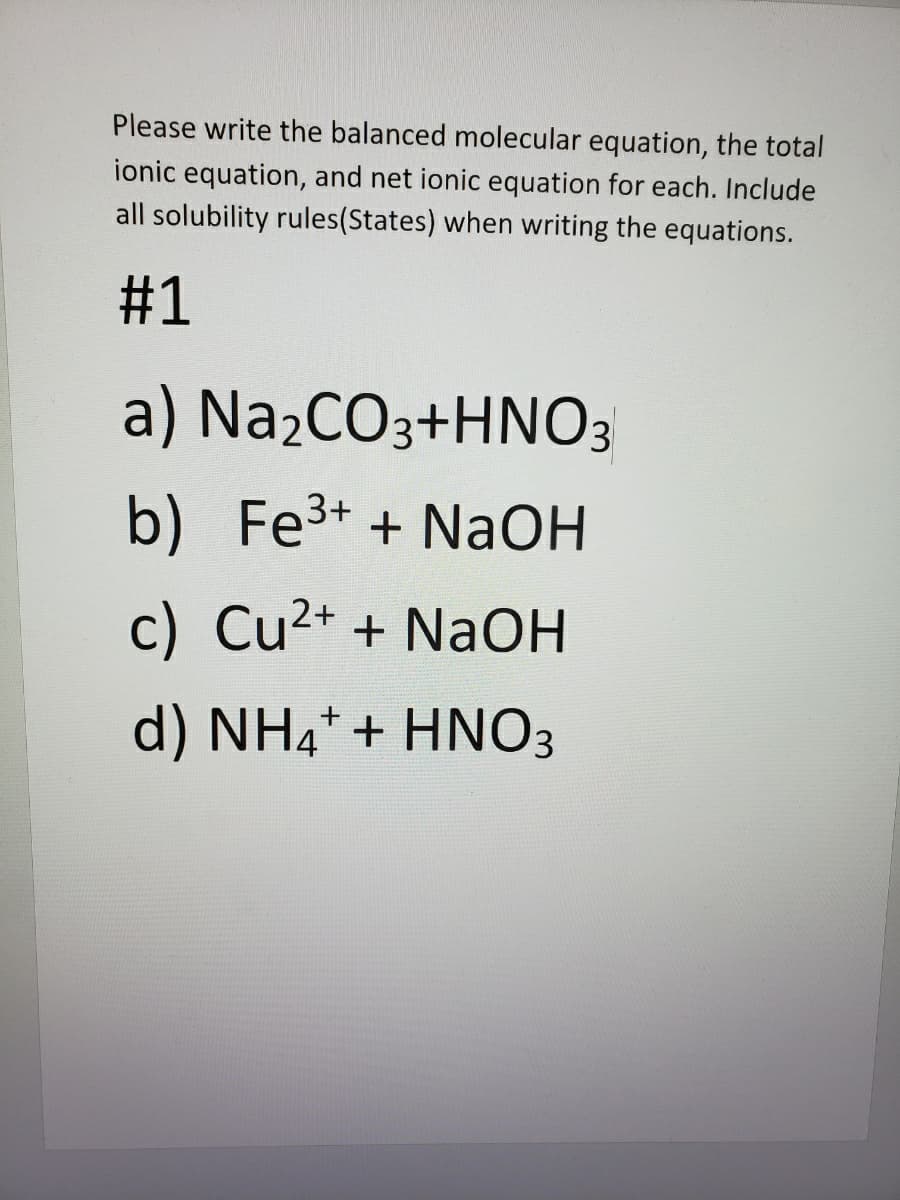 Please write the balanced molecular equation, the total
ionic equation, and net ionic equation for each. Include
all solubility rules(States) when writing the equations.
#1
a) Na2CO3+HNO3
b) Fe3+ + NaOH
c) Cu2+ + NaOH
d) NH4* + HNO3
