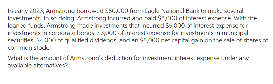 In early 2023, Armstrong borrowed $80,000 from Eagle National Bank to make several
investments. In so doing, Armstrong incurred and paid $8,000 of interest expense. With the
loaned funds, Armstrong made investments that incurred $5,000 of interest expense for
investments in corporate bonds, $3,000 of interest expense for investments in municipal
securities, $4,000 of qualified dividends, and an $8,000 net capital gain on the sale of shares of
common stock.
What is the amount of Armstrong's deduction for investment interest expense under any
available alternatives?