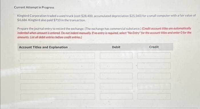 Current Attempt in Progress
Kingbird Corporation traded a used truck (cost $28,400, accumulated depreciation $25,560) for a small computer with a fair value of
$4,686. Kingbird also paid $710 in the transaction.
Prepare the journal entry to record the exchange. (The exchange has commercial substance.) (Credit account titles are automatically
indented when amount is entered. Do not indent manually. If no entry is required, select "No Entry" for the account titles and enter O for the
amounts. List all debit entries before credit entries.)
Account Titles and Explanation
Debit
Credit