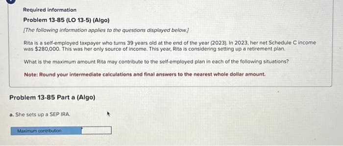 Required information
Problem 13-85 (LO 13-5) (Algo)
[The following information applies to the questions displayed below.]
Rita is a self-employed taxpayer who turns 39 years old at the end of the year (2023). In 2023, her net Schedule C income
was $280,000. This was her only source of income. This year, Rita is considering setting up a retirement plan.
What is the maximum amount Rita may contribute to the self-employed plan in each of the following situations?
Note: Round your intermediate calculations and final answers to the nearest whole dollar amount.
Problem 13-85 Part a (Algo)
a. She sets up a SEP IRA.
Maximum contribution