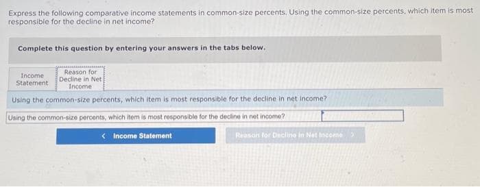 Express the following comparative income statements in common-size percents. Using the common-size percents, which item is most
responsible for the decline in net income?
Complete this question by entering your answers in the tabs below.
Reason for
Decline in Net
Income
Income
Statement
Using the common-size percents, which item is most responsible for the decline in net income?
Using the common-size percents, which item is most responsible for the decline in net income?
< Income Statement
Reason for Declino in Net Income >