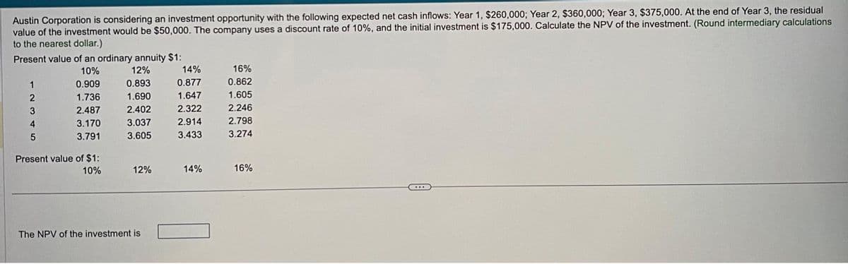 Austin Corporation is considering an investment opportunity with the following expected net cash inflows: Year 1, $260,000; Year 2, $360,000; Year 3, $375,000. At the end of Year 3, the residual
value of the investment would be $50,000. The company uses a discount rate of 10%, and the initial investment is $175,000. Calculate the NPV of the investment. (Round intermediary calculations
to the nearest dollar.)
Present value of an ordinary annuity $1:
10%
12%
0.909
0.893
1.736
1.690
2.487
2.402
3.170
3.037
3.791
3.605
1
2
3
4
5
Present value of $1:
10%
12%
The NPV of the investment is
14%
0.877
1.647
2.322
2.914
3.433
14%
16%
0.862
1.605
2.246
2.798
3.274
16%