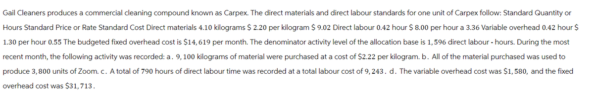 Gail Cleaners produces a commercial cleaning compound known as Carpex. The direct materials and direct labour standards for one unit of Carpex follow: Standard Quantity or
Hours Standard Price or Rate Standard Cost Direct materials 4.10 kilograms $ 2.20 per kilogram $ 9.02 Direct labour 0.42 hour $ 8.00 per hour a 3.36 Variable overhead 0.42 hour $
1.30 per hour 0.55 The budgeted fixed overhead cost is $14, 619 per month. The denominator activity level of the allocation base is 1,596 direct labour - hours. During the most
recent month, the following activity was recorded: a. 9, 100 kilograms of material were purchased at a cost of $2.22 per kilogram. b. All of the material purchased was used to
produce 3,800 units of Zoom. c. A total of 790 hours of direct labour time was recorded at a total labour cost of 9,243. d. The variable overhead cost was $1,580, and the fixed
overhead cost was $31, 713.