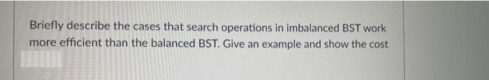 Briefly describe the cases that search operations in imbalanced BST work
more efficient than the balanced BST. Give an example and show the cost
