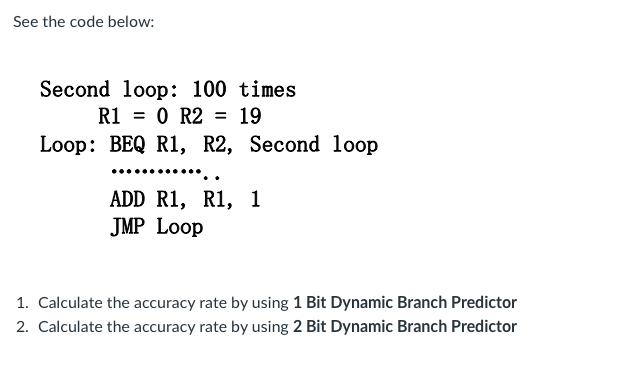 See the code below:
Second loop: 100 times
R1 = 0 R2 = 19
Loop: BEQ R1, R2, Second loop
*****..
ADD R1, R1, 1
JMP Loop
1. Calculate the accuracy rate by using 1 Bit Dynamic Branch Predictor
2. Calculate the accuracy rate by using 2 Bit Dynamic Branch Predictor
