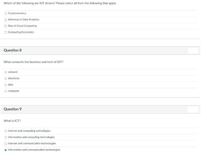 Which of the following are IOT drivers? Please select all from the following that apply.
O Cryptocurrency
O Advances in Data Analytics
O Rise of Cloud Computing
O Computing Economics
Question 8
What connects the business and tech of IOT?
network
O electricity
O data
O computer
Question 9
What is ICT?
O internet and computing technologies
O information and computing technologies
O internet and communication technologies
o information and communication technologies
