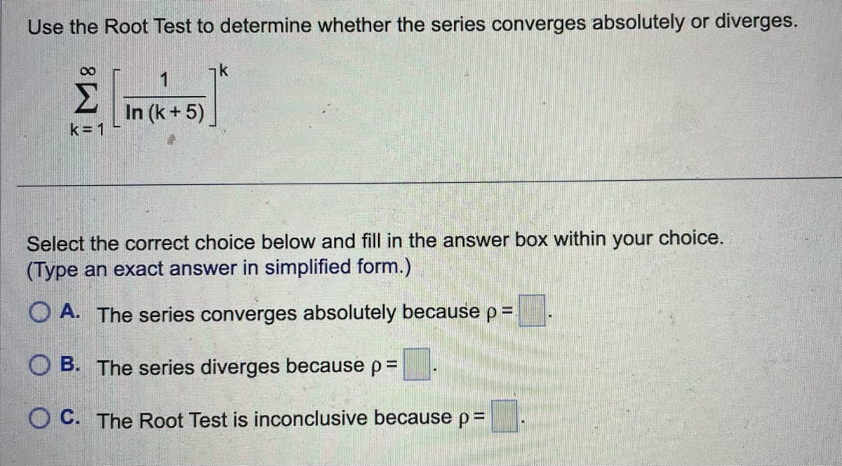 Use the Root Test to determine whether the series converges absolutely or diverges.
Emers
Σ
In (k+5)
k=1
k
Select the correct choice below and fill in the answer box within your choice.
(Type an exact answer in simplified form.)
OA. The series converges absolutely because p =
OB. The series diverges because p =
OC. The Root Test is inconclusive because p =