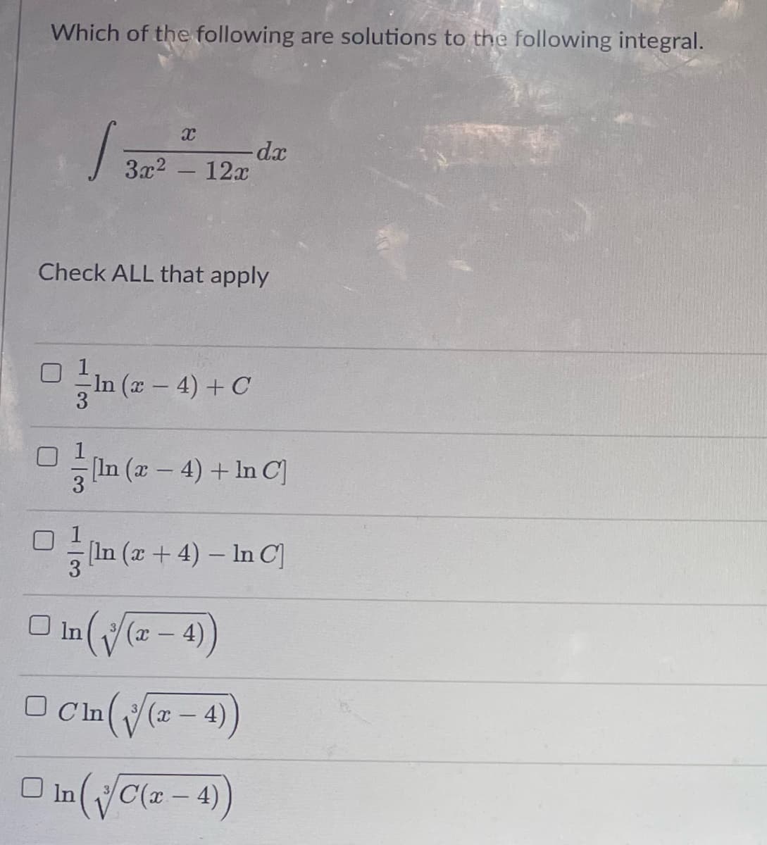 **Integral Solution Options: Educational Quiz**

**Question:**

Which of the following are solutions to the following integral?

\[
\int \frac{x}{3x^2 - 12x} \, dx
\]

_Check ALL that apply_

1. \(\frac{1}{3} \ln (x - 4) + C\)

2. \(\frac{1}{3} [\ln (x - 4) + \ln C]\)

3. \(\frac{1}{3} [\ln (x + 4) - \ln C]\)

4. \(\ln \left( \sqrt[3]{x - 4} \right)\)

5. \(C \ln \left( \sqrt[3]{x - 4} \right)\)

6. \(\ln \left( \sqrt[3]{C(x - 4)} \right)\)