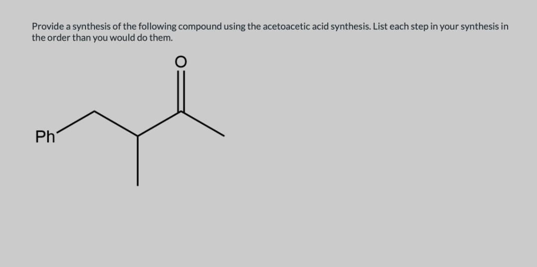 Provide a synthesis of the following compound using the acetoacetic acid synthesis. List each step in your synthesis in
the order than you would do them.
Ph
