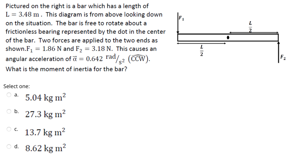 Pictured on the right is a bar which has a length of
L = 3.48 m . This diagram is from above looking down
on the situation. The bar is free to rotate about a
frictionless bearing represented by the dot in the center
of the bar. Two forces are applied to the two ends as
shown.F₁ = 1.86 N and F₂ = 3.18 N. This causes an
angular acceleration of a = 0.642 rad/2 (CCW).
What is the moment of inertia for the bar?
Select one:
a.
b.
5.04 kg m²
27.3 kg m²
C.
13.7 kg m²
O d. 8.62 kg m²
L
2
F₂