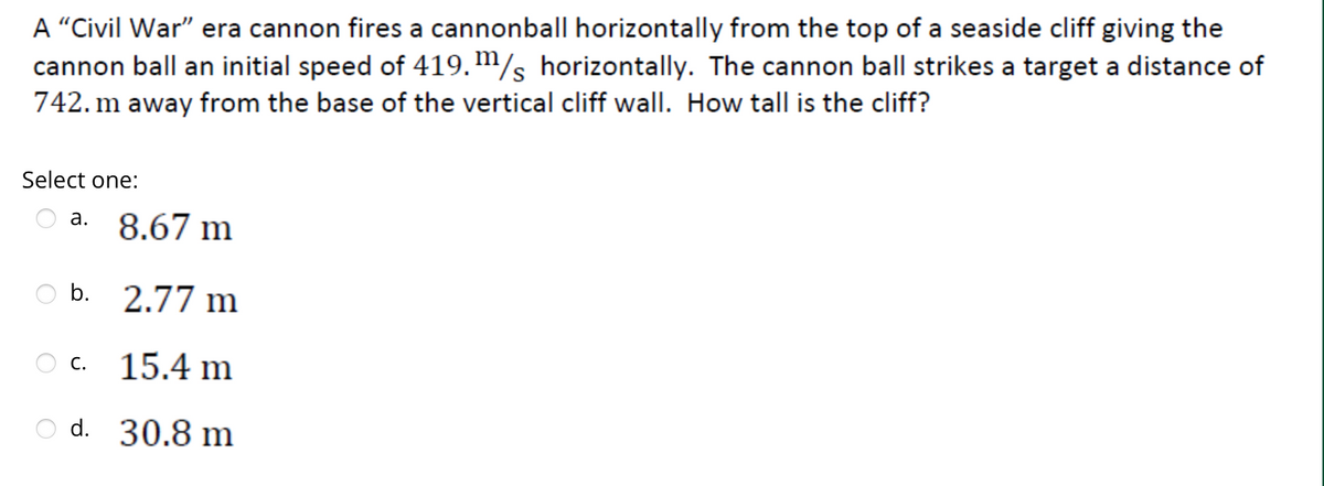 A "Civil War" era cannon fires a cannonball horizontally from the top of a seaside cliff giving the
cannon ball an initial speed of 419. m/s horizontally. The cannon ball strikes a target a distance of
742. m away from the base of the vertical cliff wall. How tall is the cliff?
Select one:
a. 8.67 m
b. 2.77 m
C. 15.4 m
d. 30.8 m