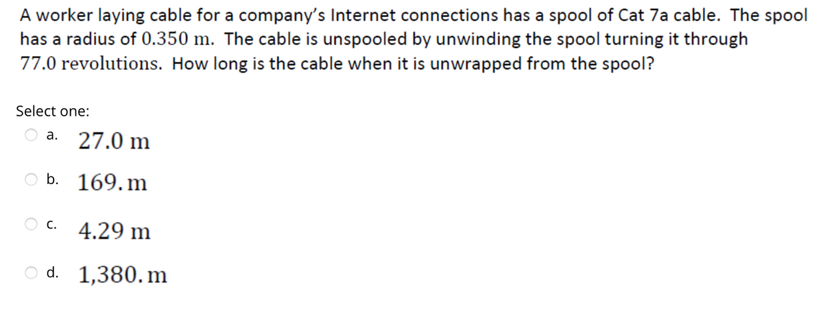 A worker laying cable for a company's Internet connections has a spool of Cat 7a cable. The spool
has a radius of 0.350 m. The cable is unspooled by unwinding the spool turning it through
77.0 revolutions. How long is the cable when it is unwrapped from the spool?
Select one:
a. 27.0 m
b. 169.m
4.29 m
Od. 1,380.m
C.