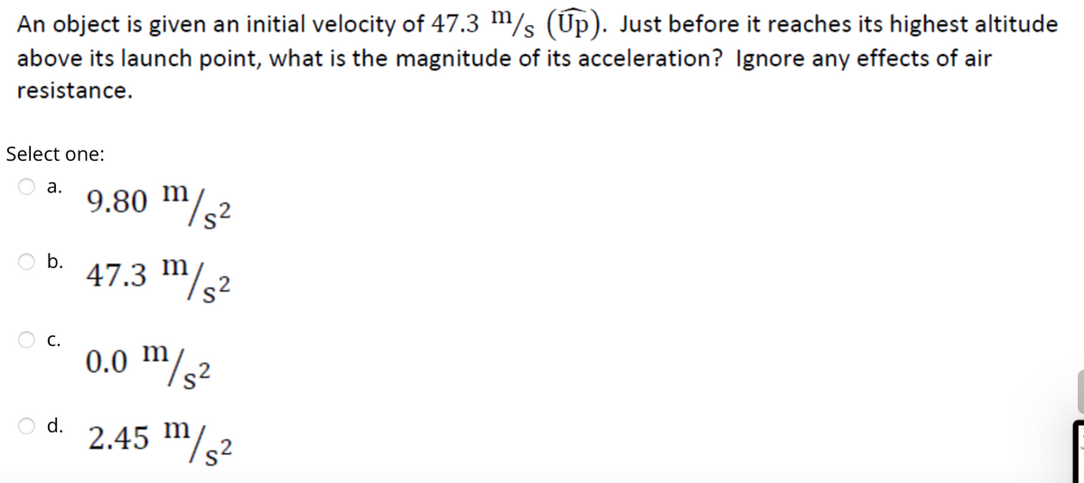 An object is given an initial velocity of 47.3 m/s (Up). Just before it reaches its highest altitude
above its launch point, what is the magnitude of its acceleration? Ignore any effects of air
resistance.
Select one:
a.
b.
C.
d.
9.80 m/s²
47.3 m/s²
0.0 m/s²
2.45 m/s2