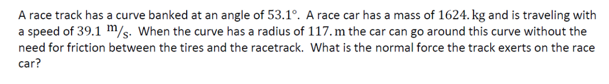 A race track has a curve banked at an angle of 53.1º. A race car has a mass of 1624. kg and is traveling with
a speed of 39.1 m/s. When the curve has a radius of 117. m the car can go around this curve without the
need for friction between the tires and the racetrack. What is the normal force the track exerts on the race
car?