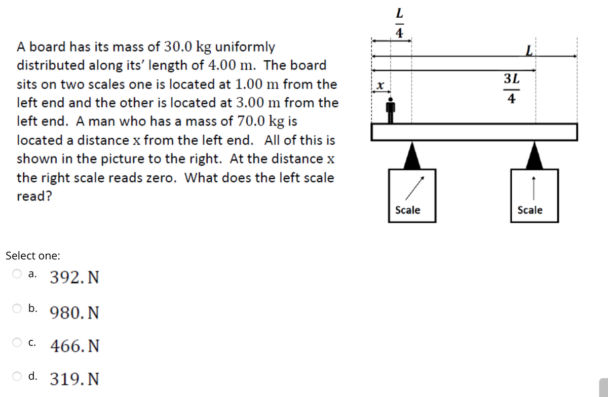 A board has its mass of 30.0 kg uniformly
distributed along its' length of 4.00 m. The board
sits on two scales one is located at 1.00 m from the
left end and the other is located at 3.00 m from the
left end. A man who has a mass of 70.0 kg is
located a distance x from the left end. All of this is
shown in the picture to the right. At the distance x
the right scale reads zero. What does the left scale
read?
Select one:
a. 392. N
b. 980. N
OC. 466. N
d. 319. N
L
4
Scale
3L
4
L
Scale