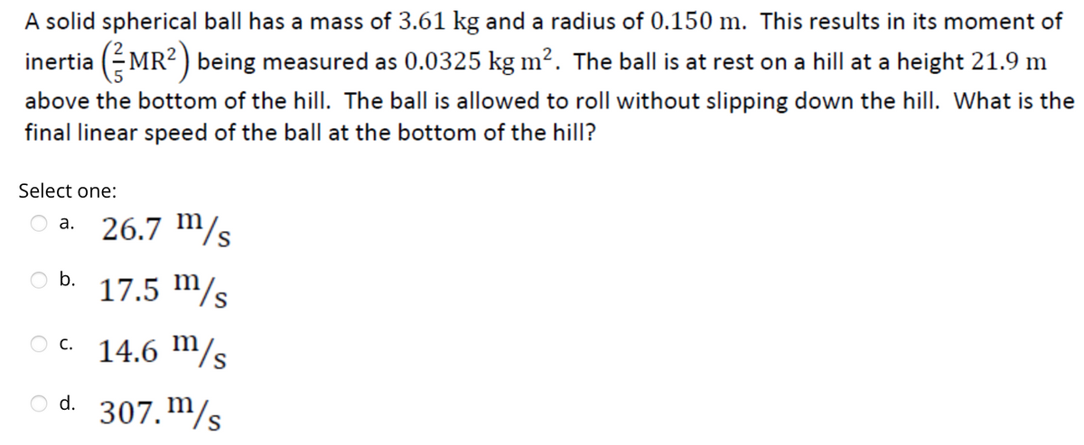 A solid spherical ball has a mass of 3.61 kg and a radius of 0.150 m. This results in its moment of
inertia (MR²) being measured as 0.0325 kg m². The ball is at rest on a hill at a height 21.9 m
above the bottom of the hill. The ball is allowed to roll without slipping down the hill. What is the
final linear speed of the ball at the bottom of the hill?
Select one:
26.7 m/s
17.5 m/s
OC. 14.6 m/s
307. m/s
a.
b.
d.