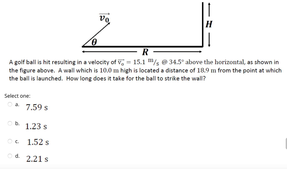 Select one:
a.
R
A golf ball is hit resulting in a velocity of v = 15.1 m/s @ 34.5° above the horizontal, as shown in
the figure above. A wall which is 10.0 m high is located a distance of 18.9 m from the point at which
the ball is launched. How long does it take for the ball to strike the wall?
b.
C.
d.
7.59 s
1.23 s
1.52 s
0
2.21 s
vo.
1
H
Į