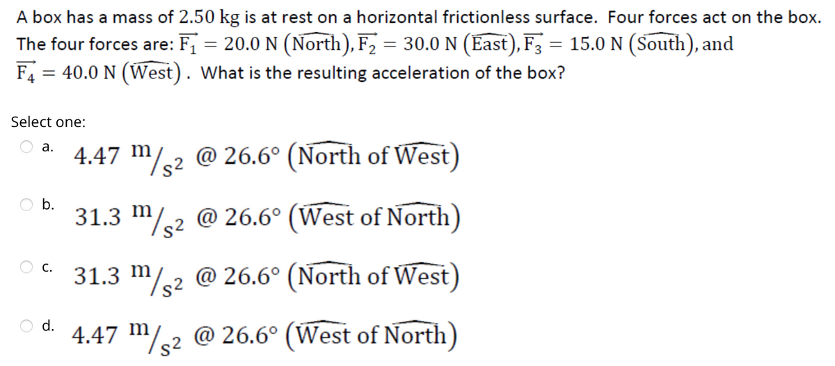 A box has a mass of 2.50 kg is at rest on a horizontal frictionless surface. Four forces act on the box.
The four forces are: F₁ = 20.0 N (North), F₂ = 30.0 N (East), F3 = 15.0 N (South), and
F4 = 40.0 N (West). What is the resulting acceleration of the box?
Select one:
a.
b.
C.
d.
4.47 m/² @ 26.6° (North of West)
31.3 m/2 @ 26.6° (West of North)
31.3 m/2 @ 26.6° (North of West)
4.47 m/2 @ 26.6° (West of North)