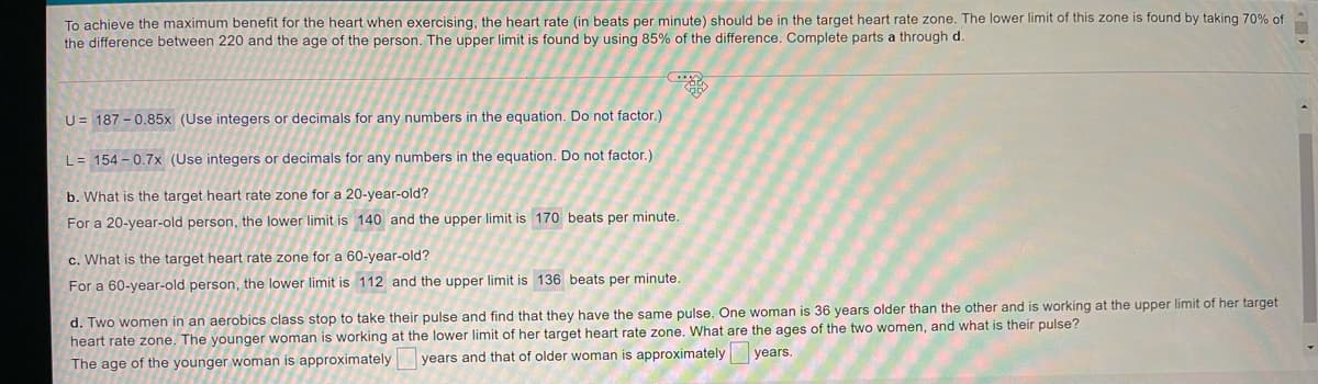 To achieve the maximum benefit for the heart when exercising, the heart rate (in beats per minute) should be in the target heart rate zone. The lower limit of this zone is found by taking 70% of
the difference between 220 and the age of the person. The upper limit is found by using 85% of the difference. Complete parts a through d.
U= 187 - 0.85x (Use integers or decimals for any numbers in the equation. Do not factor.)
L= 154 - 0.7x (Use integers or decimals for any numbers in the equation. Do not factor.)
b. What is the target heart rate zone for a 20-year-old?
For a 20-year-old person, the lower limit is 140 and the upper limit is 170 beats per minute.
c. What is the target heart rate zone for a 60-year-old?
For a 60-year-old person, the lower limit is 112 and the upper limit is 136 beats per minute.
d. Two women in an aerobics class stop to take their pulse and find that they have the same pulse. One woman is 36 years older than the other and is working at the upper limit of her target
heart rate zone. The younger woman is working at the lower limit of her target heart rate zone. What are the ages of the two women, and what is their pulse?
years and that of older woman is approximately years.
The age of the younger woman is approximately
