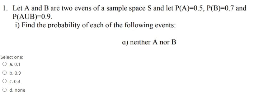 1. Let A and B are two evens of a sample space S and let P(A)=0.5, P(B)=0.7 and
P(AUB)=0.9.
i) Find the probability of each of the following events:
a) neither A nor B
Select one:
O a. 0.1
O b. 0.9
O c. 0.4
O d. none
