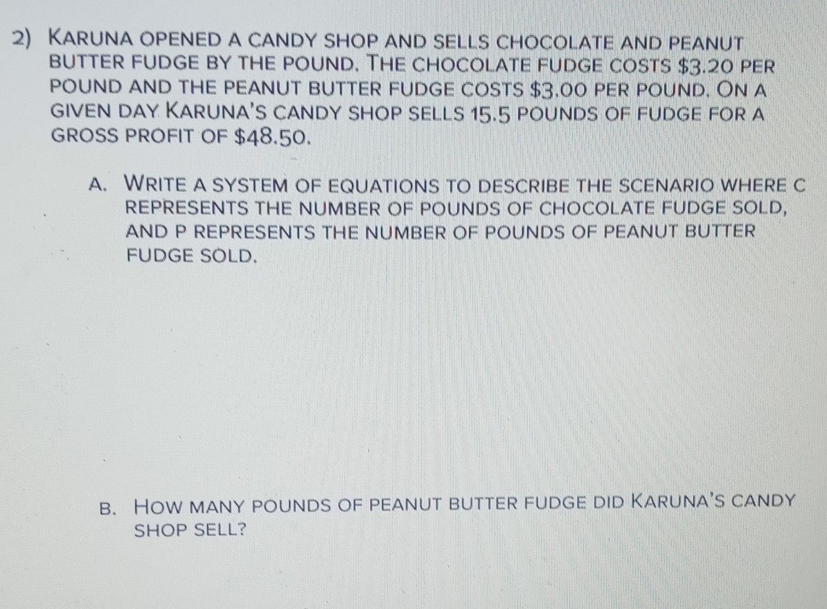 2) KARUNA OPENED A CANDY SHOP AND SELLS CHOCOLATE AND PEANUT
BUTTER FUDGE BY THE POUND, THE CHOCOLATE FUDGE COSTS $3.20 PER
POUND AND THE PEANUT BUTTER FUDGE COSTS $3.00 PER POUND. ON A
GIVEN DAY KARUNA'S CANDY SHOP SELLS 15.5 POUNDS OF FUDGE FOR A
GROSS PROFIT OF $48.50.
A. WRITE A SYSTEM OF EQUATIONS TO DESCRIBE THE SCENARIO WHERE C
REPRESENTS THE NUMBER OF POUNDS OF CHOCOLATE FUDGE SOLD,
AND P REPRESENTS THE NUMBER OF POUNDS OF PEANUT BUTTER
FUDGE SOLD.
B. HOW MANY POUNDS OF PEANUT BUTTER FUDGE DID KARUNA'S CANDY
SHOP SELL?
