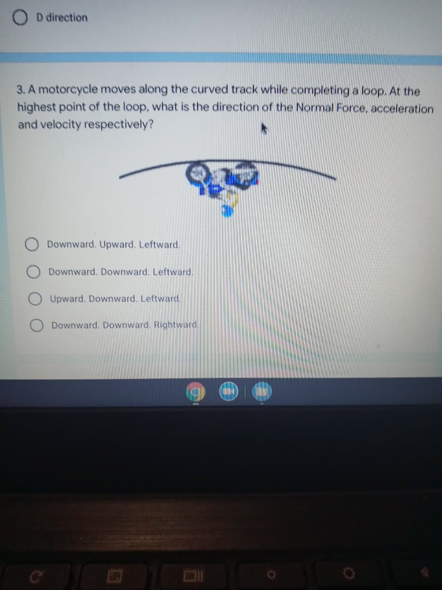 D direction
3. A motorcycle moves along the curved track while completing a loop. At the
highest point of the loop, what is the direction of the Normal Force, acceleration
and velocity respectively?
Downward. Upward. Leftward.
Downward. Downward. Leftward,
Upward. Downward. Leftward.
Downward. Downward. Rightward.
C
