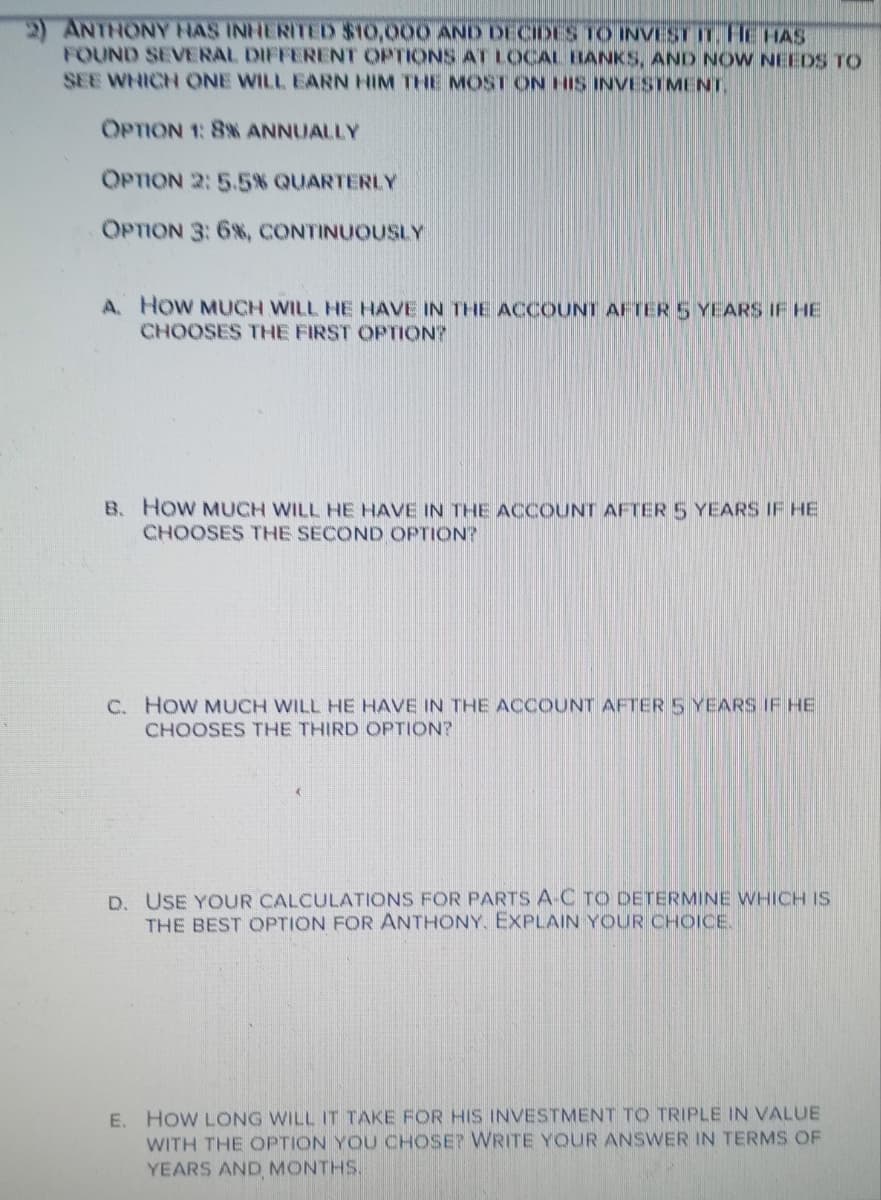 )ANTHONY HAS INHERITED $10,000 AND DECIDES TO INVEST IT. HE HAS
FOUND SEVERAL DIFFERENT OPTIONS AT LOCAL BANKS, AND NOW NEEDS TO
SEE WHICH ONE WILL EARN HIM THE MOST ON HIS INVESTMENT,
OPTION 1: 8% ANNUALLY
OPTION 2:5.5% QUARTERLY
OPTION 3:6%, CONTINUOUSLY
A. HoW MUCH WILL HE HAVE IN THE ACCOUNT AFTER 5 YEARS IF HE
CHOOSES THE FIRST OPTION?
B. How MUCH WILL HE HAVE IN THE ACCOUNT AFTER 5 YEARS IF HE
CHOOSES THE SECOND OPTION?
C. HoW MUCH WILL HE HAVE IN THE ACCOUNT AFTER 5 YEARS IF HE
CHOOSES THE THIRD OPTION?
D. USE YOUR CALCULATIONS FOR PARTS A-C TO DETERMINE WHICH IS
THE BEST OPTION FOR ANTHONY, EXPLAIN YOUR CHOICE.
E. HOW LONG WILL IT TAKE FOR HIS INVESTMENT TO TRIPLE IN VALUE
WITH THE OPTION YOU CHOSE? WRITE YOUR ANSWER IN TERMS OF
YEARS AND MONTHS.
