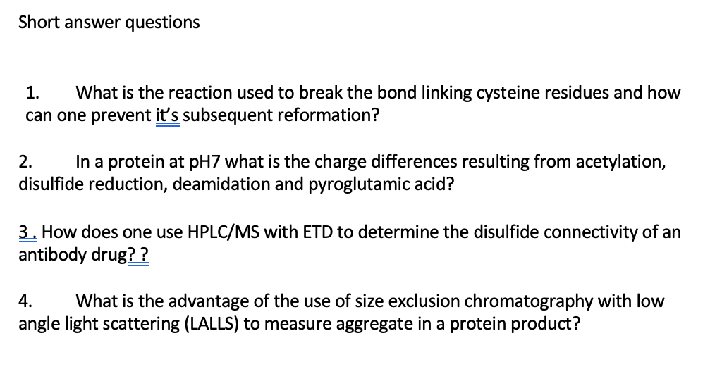 Short answer questions
What is the reaction used to break the bond linking cysteine residues and how
can one prevent it's subsequent reformation?
1.
In a protein at pH7 what is the charge differences resulting from acetylation,
disulfide reduction, deamidation and pyroglutamic acid?
2.
3. How does one use HPLC/MS with ETD to determine the disulfide connectivity of an
antibody drug? ?
4.
What is the advantage of the use of size exclusion chromatography with low
angle light scattering (LALLS) to measure aggregate in a protein product?
