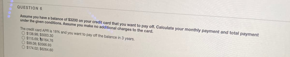 QUESTION 6
Assume you have a balance of $3200 on your credit card that you want to pay off. Calculate your monthly payment and total payment
under the given conditions. Assume you make no additional charges to the card.
The credit card APR is 18% and you want to pay off the balance in 3 years.
O $138.98; $5003.30
O $115.69; 44164.76
O $99.08; $3566.93
O $174.02; $6264.60
