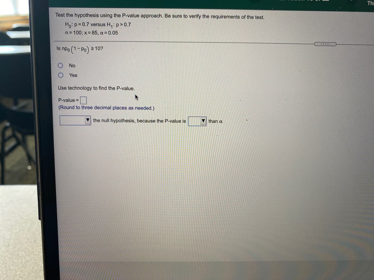 Thi
Test the hypothesis using the P-value approach. Be sure to verify the requirements of the test.
Ho p=0.7 versus H.: p>0.7
n= 100; x= 85, a = 0.05
.....
Is npo (1-Po) 2 10?
No
Yes
Use technology to find the P-value.
P-value =|
(Round to three decimal places as needed.)
V the null hypothesis, because the P-value is
V than a.
