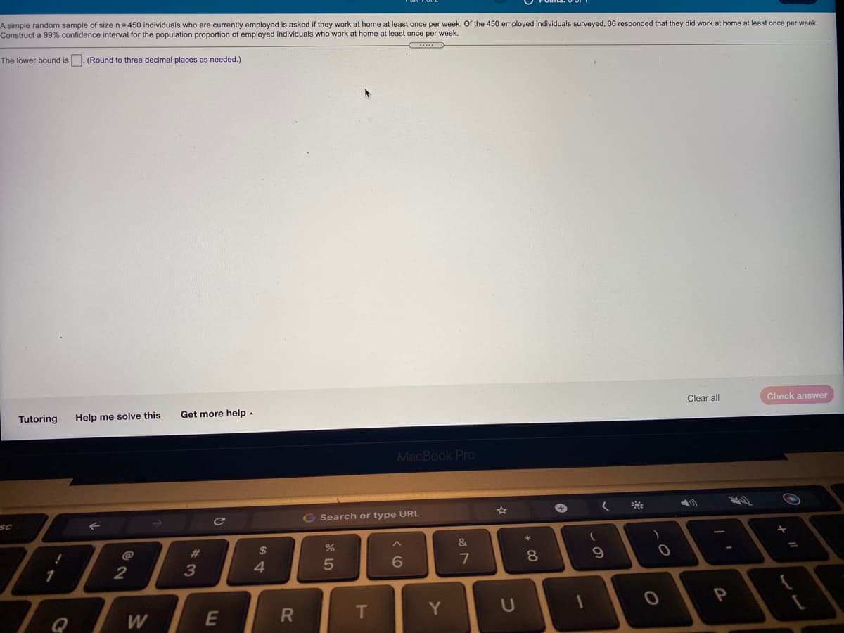 A simple random sample of size n = 450 individuals who are currently employed is asked if they work at home at least once per week. Of the 450 employed individuals surveyed, 36 responded that they did work at home at least once per week
Construct a 99% confidence interval for the population proportion of employed individuals who work at home at least once per week.
The lower bound is. (Round
three decimal places as needed.)
Clear all
Check answer
Tutoring
Help me solve this
Get more help -
MacBook Pro
く ※
G Search or type URL
sc
キ
&
@
23
$
7
1.
3
4.
Te /w
T
Y
U
Q
W
* CO
