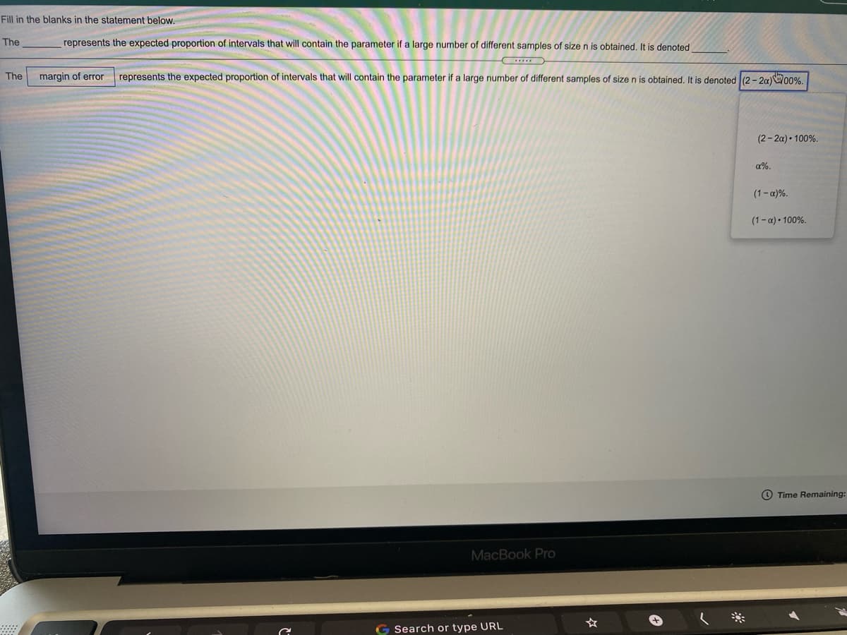 Fill in the blanks in the statement below.
The
represents the expected proportion of intervals that will contain the parameter if a large number of different samples of size n is obtained, It is denoted
The
margin of error
represents the expected proportion of intervals that will contain the parameter if a large number of different samples of size n is obtained. It is denoted (2 - 20)W00%.
(2- 2a) • 100%.
a%.
(1-a)%.
(1-a)• 100%.
O Time Remaining:
MacBook Pro
☆
Search or type URL
