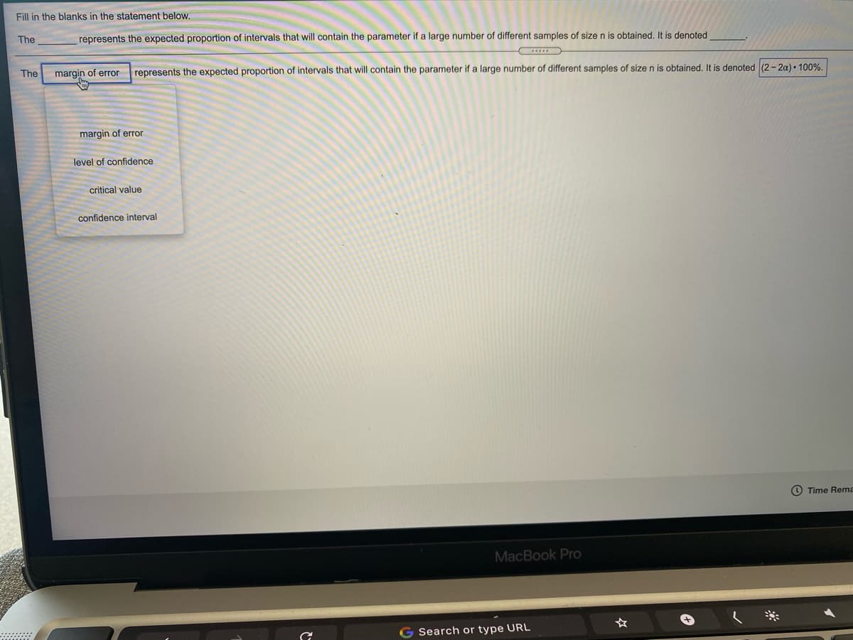 Fill in the blanks in the statement below.
The
represents the expected proportion of intervals that will contain the parameter if a large number of different samples of size n is obtained. It is denoted
The
margin of error
represents the expected proportion of intervals that will contain the parameter if a large number of different samples of size n is obtained. It is denoted (2- 2a) • 100%.
margin of error
level of confidence
critical value
confidence interval
O Time Rema
MacBook Pro
Search or type URL
