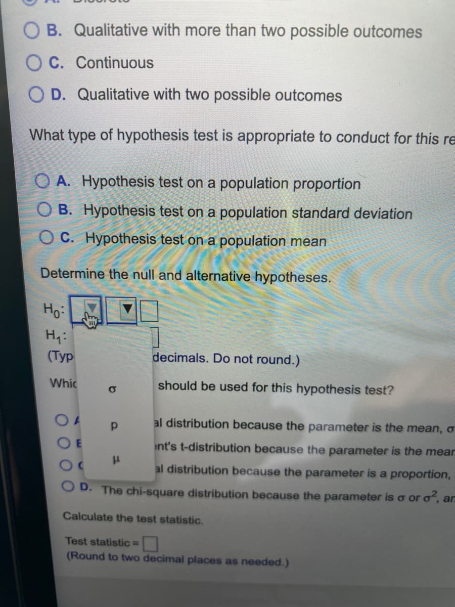 O B. Qualitative with more than two possible outcomes
O C. Continuous
O D. Qualitative with two possible outcomes
What type of hypothesis test is appropriate to conduct for this re
O A. Hypothesis test on a population proportion
O B. Hypothesis test on a population standard deviation
O C. Hypothesis test on a population mean
Determine the null and alternative hypotheses.
Ho:
H4:
(Тyp
decimals. Do not round.)
Whic
should be used for this hypothesis test?
al distribution because the parameter is the mean, o
nt's t-distribution because the parameter is the mear
al distribution because the parameter is a proportion,
D. The chi-square distribution because the parameter is o or o, an
Calculate the test statistic.
Test statistic=
(Round to two decimal places as needed.)
AW
