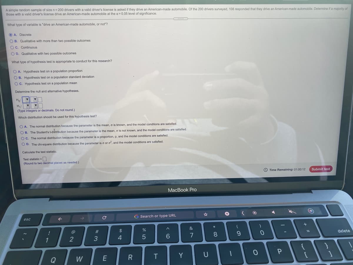A simple random sample of size n=200 drivers with a valid driver's license is asked if they drive an American-made automobile. Of the 200 drivers surveyed, 108 responded that they drive an American-made automobile. Determine if a majority of
those with a valid driver's license drive an American-made automobile at the a = 0.05 level of significance.
What type of variable is "drive an American-made automobile, or not"?
O A. Discrete
O B. Qualitative with more than two possible outcomes
OC. Continuous
O D. Qualitative with two possible outcomes
What type of hypothesis test is appropriate to conduct for this research?
O A. Hypothesis test on a population proportion
O B. Hypothesis test on a population standard deviation
O C. Hypothesis test on a population mean
Determine the null and alternative hypotheses.
Ho
H,: V
(Type integers or decimals. Do not round.)
Which distribution should be used for this hypothesis test?
O A. The normal distribution because the parameter is the mean, o is known, and the model conditions are satisfied.
O B. The Student's t-distribution because the parameter is the mean, o is not known, and the model conditions are satisfied.
OC. The normal distribution because the parameter is a proportion, p, and the model conditions are satisfied.
O D. The chi-square distribution because the parameter is a or o, and the model conditions are satisfied.
Calculate the test statistic.
Test statistic =
(Round to two decimal places as needed.)
O Time Remaining: 01:00:12
Submit test
МacBok Pro
G Search or type URL
esc
&
@
#3
delete
%3D
7
1
2
Te
Y
Q
W
E
* CO
