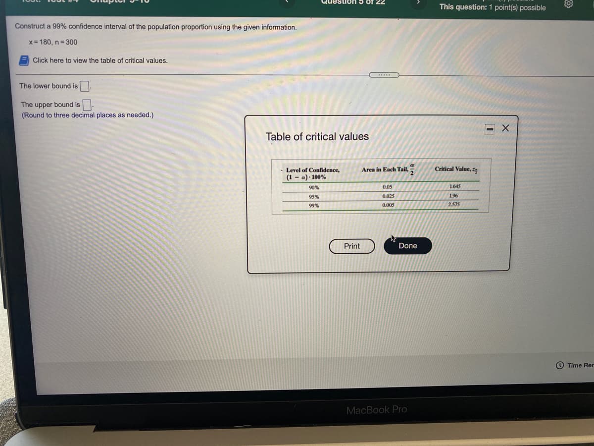 This question: 1 point(s) possible
Construct a 99% confidence interval of the population proportion using the given information.
x= 180, n= 300
Click here to view the table of critical values.
The lower bound is
The upper bound is.
(Round to three decimal places as needed.)
Table of critical values
Area in Each Tail,
Critical Value, zę
Level of Confidence,
(1 – a) · 100%
90%
0.05
1645
95%
0.025
1.96
99%
0.005
2.575
Print
Done
O Time Rer
MacBook Pro
