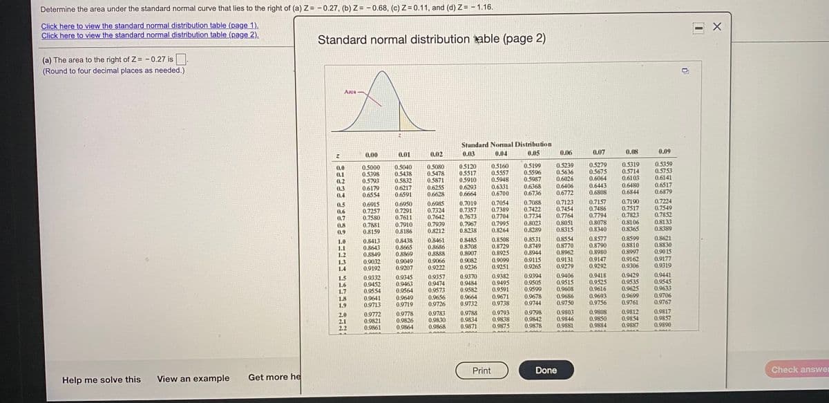 Determine the area under the standard normal curve that lies to the right of (a) Z= - 0.27, (b) Z= - 0.68, (c) Z = 0.11, and (d) Z= – 1.16.
Click here to view the standard normal distribution table (page 1).
Click here to view the standard normal distribution table (page 2).
Standard normal distribution kable (page 2)
(a) The area to the right of Z= - 0.27 is
(Round to four decimal places as needed.)
Area
Standard Nornal Distribution
0.05
0.00
0.01
0.02
0.03
0.04
0.06
0.07
0.08
0.09
0.5000
0.5398
0.5793
0.6179
0.6554
0.5040
0.5438
0.5832
0.5080
0.5478
0.5871
0.6255
0.6628
05120
0.5517
0.5910
0.6293
0.6664
0.5160
0.5557
0.5948
0.5199
0.5596
0.5987
0.5239
0.5636
0.6026
0.6406
0.6772
0.5279
0.5675
0.6064
0.6443
0.6808
0.5319
0.5714
0.6103
0.5359
0.5753
0.6141
0.0
0.1
0.2
0.3
0.4
0.6217
0.6591
0.6331
0.6700
0.6368
0.6736
0.6480
0.6844
0.6517
0.6879
0.7190
0.7517
0.7823
0.7224
0.5
0.6
0.7
0.6915
0.7257
0.7580
0.7881
0.8159
0.6950
0.7291
0.7611
0.7910
0.8186
0.6985
0.7324
0.7642
0.7019
0.7357
0.7673
0.7967
0.8238
0.7054
0.7389
0.7704
0.7995
0.8264
0.7088
0.7422
0.7734
0.7123
0.7454
0.7764
0.7157
0.7486
0.7794
0.8078
0.8340
0.7549
0.7852
0.8133
0.8389
0.8
0.9
0.7939
0.8212
0.8023
0.8289
0.8051
0.8315
0.8106
0.8365
0.8413
0.8643
0.8849
0.9032
0.9192
0.8438
0.8665
0.8869
0.9049
0.9207
0.8461
0.8686
0.8888
0.8485
0.8708
0.8907
0.9082
0.9236
0.8508
0.8729
0.8925
0.8531
0.8749
0.8944
0.8554
0.8770
0.8962
0.9131
0.9279
0.8577
0.8790
0.8980
0.8599
0.8810
0.8997
0.9162
0.9306
0.8621
0.8830
1.0
1.1
1.2
0.9115
0.9265
0.9147
0.9292
0.90 15
0.9177
0.9319
0.9099
1.3
1.4
0.9066
0.9222
0.9251
0.9332
0.9452
0.9554
0.9641
0.9713
0.9345
0.9463
0.9564
0.9357
0.9474
0.9573
0.9370
0.9484
0.9582
0.9664
0.9732
0.9382
0.9495
0.9591
0.9671
0.9738
0.9394
0.9505
0.9599
0.9406
0.9515
0.9608
0.9686
0.9750
0.9418
0.9525
0.9616
0.9429
0.9535
0.9625
0.9699
0.9761
0.9441
0.9545
0.9633
0.9706
0.9767
1.5
1.6
1.7
0.9693
0.9756
0.9678
1.8
1.9
0.9649
0.9719
0.9656
0.9726
0.9744
2.0
2.1
2.2
0.9772
0.9821
0.9861
0.9778
0.9826
0.9864
0.9783
0.9830
0.9868
0.9788
0.9834
0.9871
0.9793
0.9838
0.9875
0.9798
0.9842
0.9878
0.9803
0.9846
0.9881
0.9808
0.9850
0.9884
0.9812
0.9854
0.9887
0.9817
0.9857
0.9890
Print
Done
Check answer
Help me solve this
View an example
Get more he
