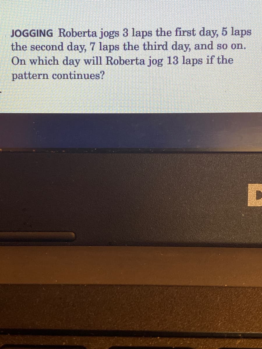 JOGGING Roberta jogs 3 laps the first day, 5 laps
the second day, 7 laps the third day, and so on.
On which day will Roberta jog 13 laps if the
pattern continues?
