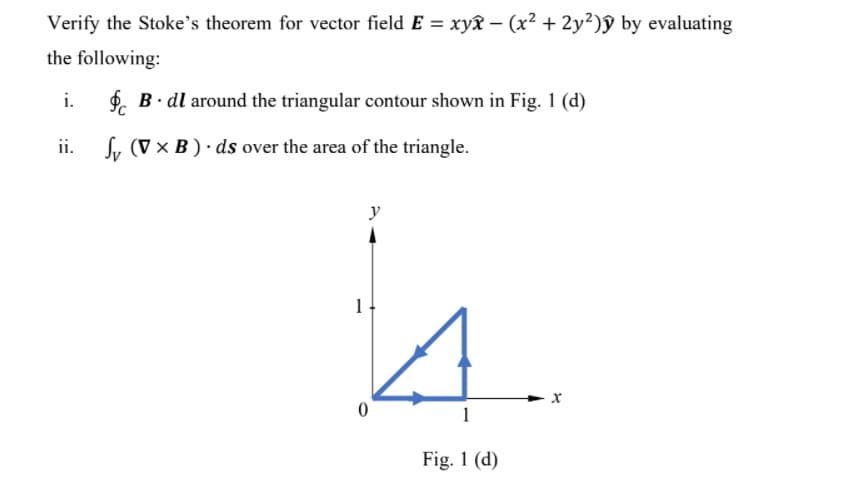 Verify the Stoke's theorem for vector field E = xyx – (x? + 2y2)ỹ by evaluating
the following:
i.
$. B. dl around the triangular contour shown in Fig. 1 (d)
ii.
Sy (V x B) ds over the area of the triangle.
y
1
Fig. 1 (d)
