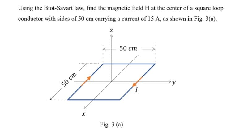 Using the Biot-Savart law, find the magnetic field H at the center of a square loop
conductor with sides of 50 cm carrying a current of 15 A, as shown in Fig. 3(a).
50 ст
50 ст
y
Fig. 3 (a)
