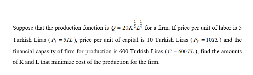 1
Suppose that the production function is Q = 20K?L for a firm. If price per unit of labor is 5
Turkish Liras ( P, = 5TL ), price per unit of capital is 10 Turkish Liras (Pr =10TL) and the
financial capasity of firm for production is 600 Turkish Liras (C = 600 TL ), find the amounts
of K and L that minimize cost of the production for the firm.
