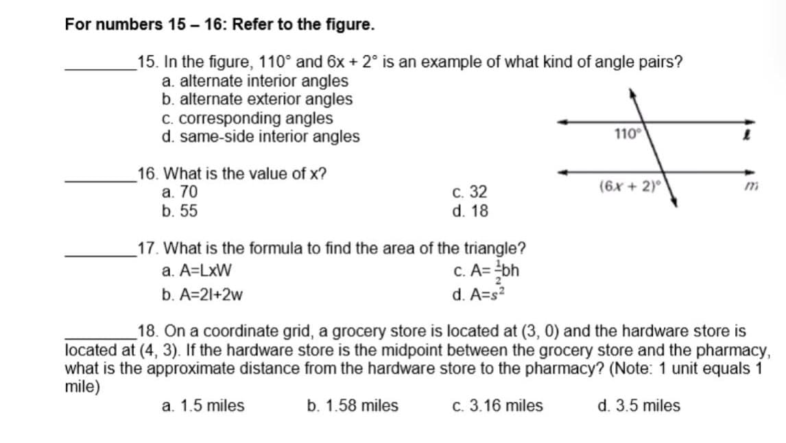 For numbers 15 - 16: Refer to the figure.
15. In the figure, 110° and 6x + 2° is an example of what kind of angle pairs?
a. alternate interior angles
b. alternate exterior angles
c. corresponding angles
d. same-side interior angles
110°
16. What is the value of x?
а. 70
b. 55
(6x + 2)°
С. 32
d. 18
_17. What is the formula to find the area of the triangle?
a. A=LxW
c. A= ¿bh
b. A=21+2w
d. A=s?
18. On a coordinate grid, a grocery store is located at (3, 0) and the hardware store is
located at (4, 3). If the hardware store is the midpoint between the grocery store and the pharmacy,
what is the approximate distance from the hardware store to the pharmacy? (Note: 1 unit equals 1
mile)
a. 1.5 miles
b. 1.58 miles
c. 3.16 miles
d. 3.5 miles
