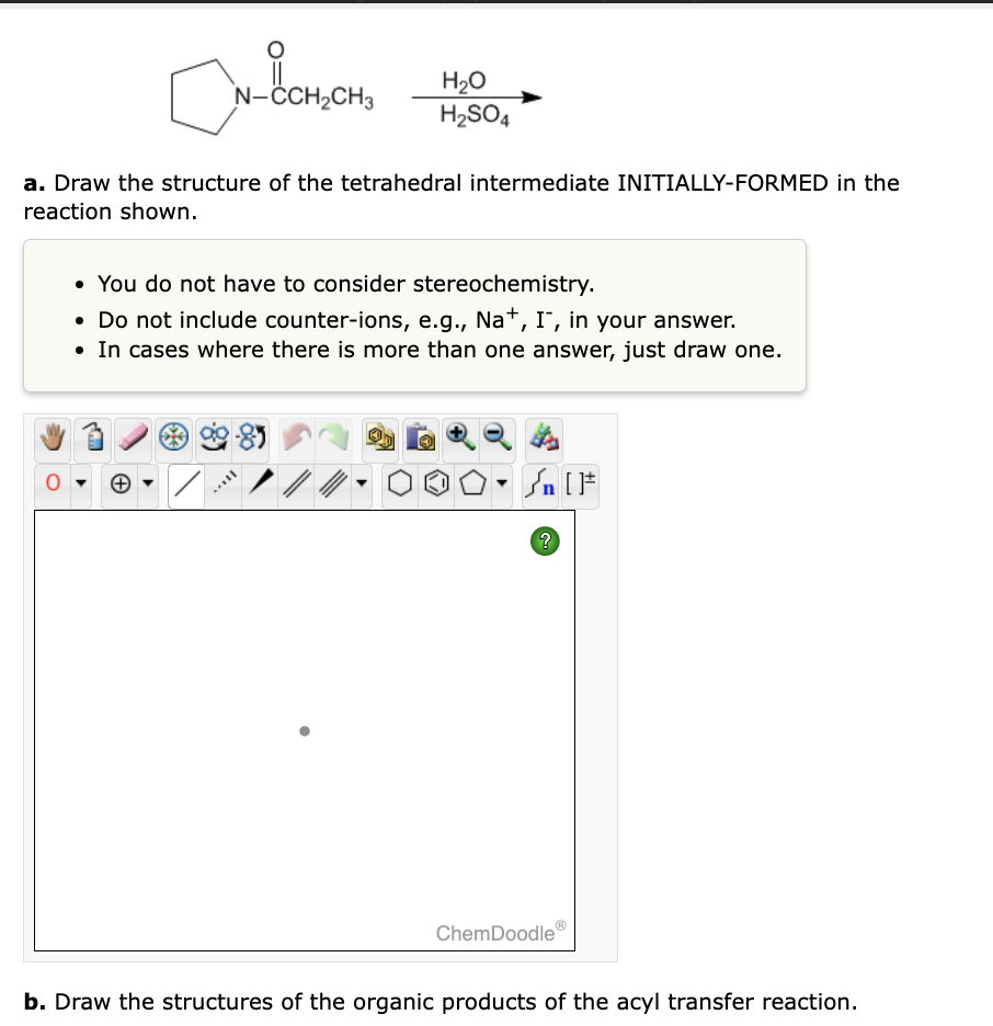 6[
N-CCH₂CH3
a. Draw the structure of the tetrahedral intermediate INITIALLY-FORMED in the
reaction shown.
✓
• You do not have to consider stereochemistry.
• Do not include counter-ions, e.g., Na+, I, in your answer.
• In cases where there is more than one answer, just draw one.
H₂O
H₂SO4
SILL
//
?
ChemDoodle
b. Draw the structures of the organic products of the acyl transfer reaction.