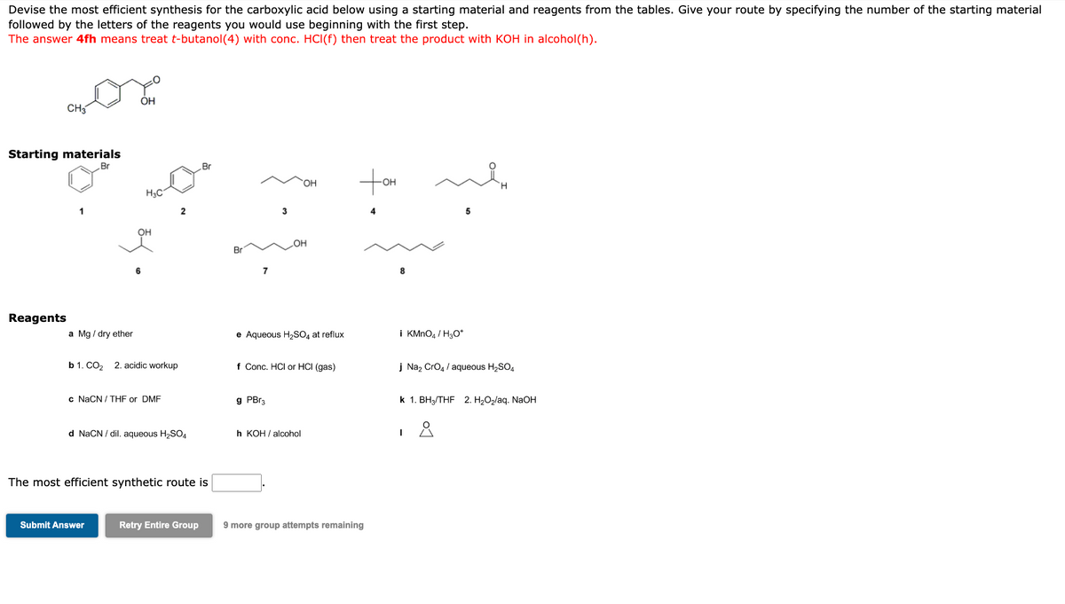 Devise the most efficient synthesis for the carboxylic acid below using a starting material and reagents from the tables. Give your route by specifying the number of the starting material
followed by the letters of the reagents you would use beginning with the first step.
The answer 4fh means treat t-butanol(4) with conc. HCI(f) then treat the product with KOH in alcohol(h).
Starting materials
Br
Reagents
CH3
The most
1
a Mg/ dry ether
OH
H3C
OH
b 1. CO₂ 2. acidic workup
c NaCN/THF or DMF
Submit Answer
2
d NaCN/dil. aqueous H₂SO4
ficient synthetic route is
Br
Retry Entire Group
Br
7
3
g PBr3
OH
OH
e Aqueous H₂SO4 at reflux
f Conc. HCI or HCI (gas)
h KOH/alcohol
Hot
9 more group attempts remaining
8
i KMnO4 / H3O+
5
j Na₂ CrO4 / aqueous H₂SO4
k 1. BH3/THF 2. H₂O₂/aq. NaOH
I